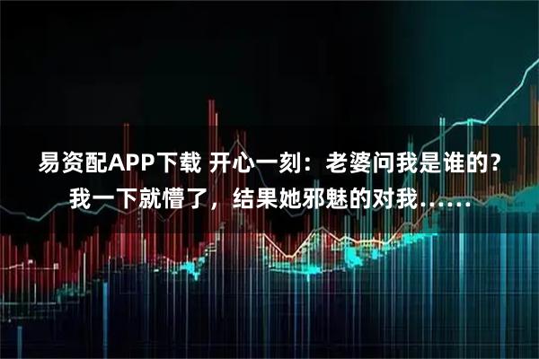 易资配APP下载 开心一刻:老婆问我是谁的?我一下就懵了,结果她邪魅的对我……