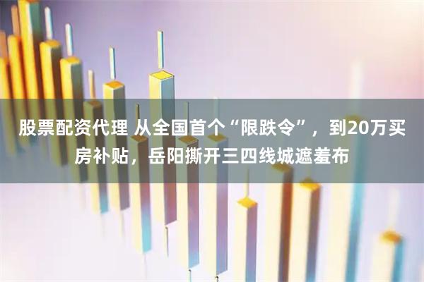 股票配资代理 从全国首个“限跌令”，到20万买房补贴，岳阳撕开三四线城遮羞布