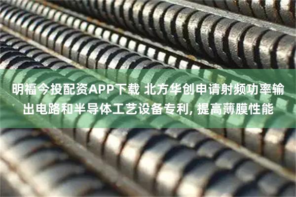 明福今投配资APP下载 北方华创申请射频功率输出电路和半导体工艺设备专利, 提高薄膜性能