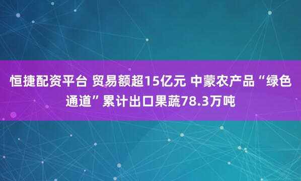 恒捷配资平台 贸易额超15亿元 中蒙农产品“绿色通道”累计出口果蔬78.3万吨
