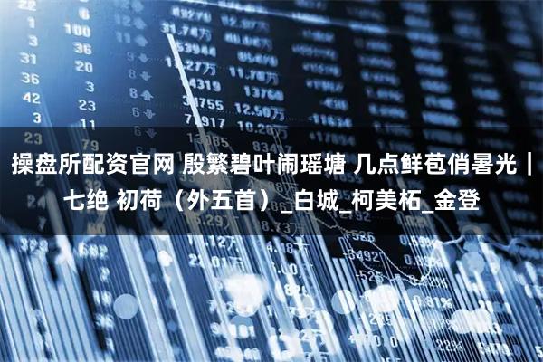 操盘所配资官网 殷繁碧叶闹瑶塘 几点鲜苞俏暑光|七绝 初荷(外五首)_白城_柯美柘_金登