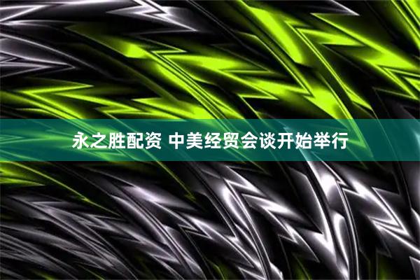 永之胜配资 中美经贸会谈开始举行