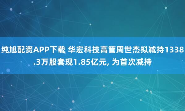 纯旭配资APP下载 华宏科技高管周世杰拟减持1338.3万股套现1.85亿元, 为首次减持