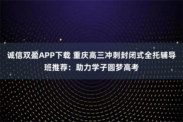 诚信双盈APP下载 重庆高三冲刺封闭式全托辅导班推荐：助力学子圆梦高考