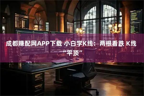 成都赚配网APP下载 小白学K线：两根看跌 K线 “平顶”