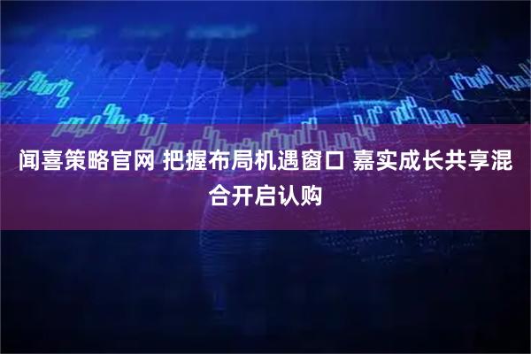 闻喜策略官网 把握布局机遇窗口 嘉实成长共享混合开启认购
