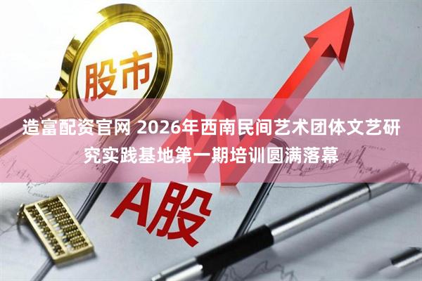 造富配资官网 2026年西南民间艺术团体文艺研究实践基地第一期培训圆满落幕