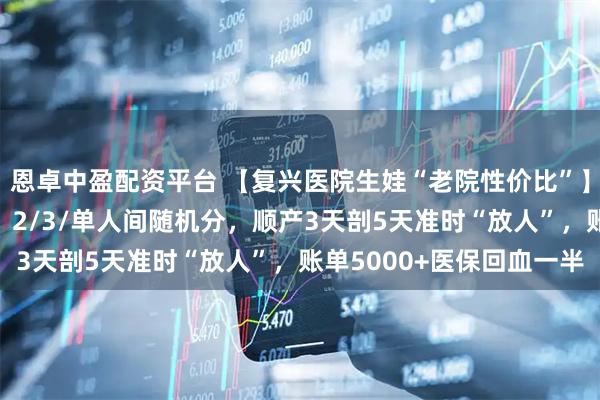恩卓中盈配资平台 【复兴医院生娃“老院性价比”】24h无痛大概率排上！2/3/单人间随机分，顺产3天剖5天准时“放人”，账单5000+医保回血一半