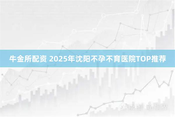 牛金所配资 2025年沈阳不孕不育医院TOP推荐