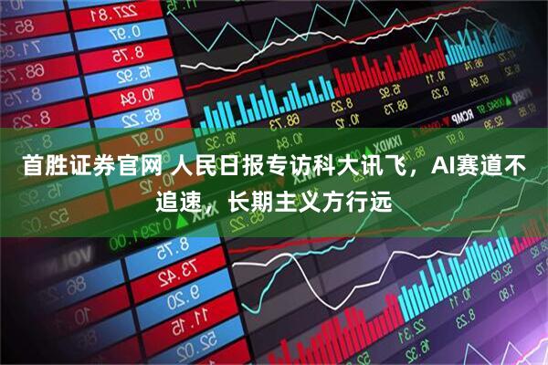 首胜证券官网 人民日报专访科大讯飞，AI赛道不追速，长期主义方行远