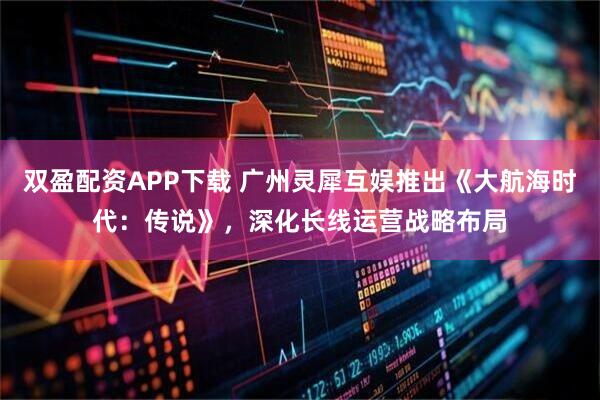 双盈配资APP下载 广州灵犀互娱推出《大航海时代：传说》，深化长线运营战略布局