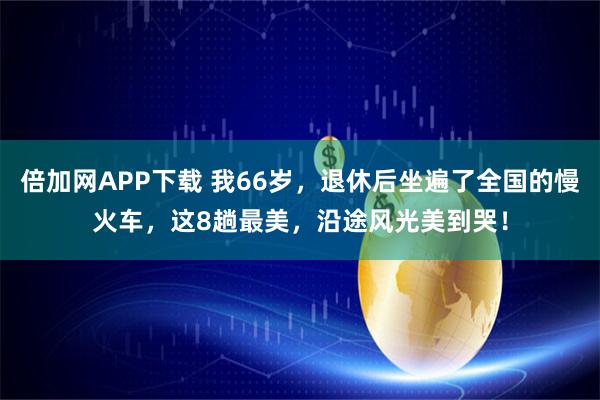 倍加网APP下载 我66岁，退休后坐遍了全国的慢火车，这8趟最美，沿途风光美到哭！