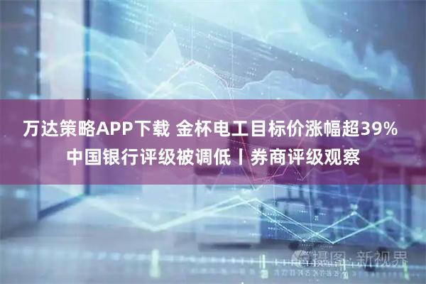 万达策略APP下载 金杯电工目标价涨幅超39% 中国银行评级被调低丨券商评级观察