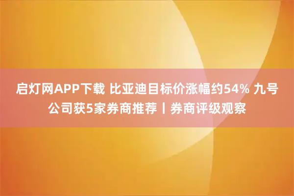 启灯网APP下载 比亚迪目标价涨幅约54% 九号公司获5家券商推荐丨券商评级观察