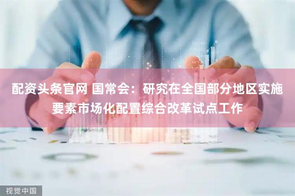 配资头条官网 国常会：研究在全国部分地区实施要素市场化配置综合改革试点工作