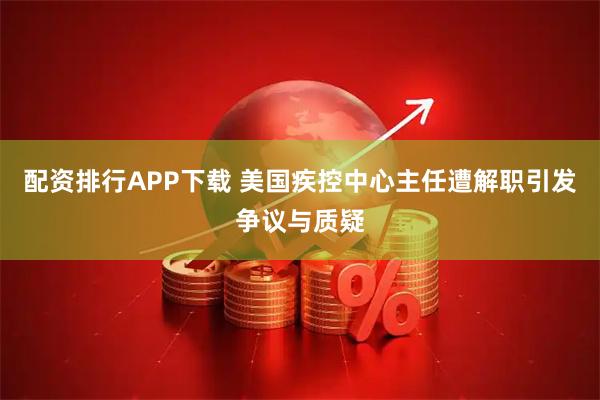 配资排行APP下载 美国疾控中心主任遭解职引发争议与质疑
