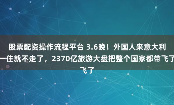 股票配资操作流程平台 3.6晚！外国人来意大利一住就不走了，2370亿旅游大盘把整个国家都带飞了